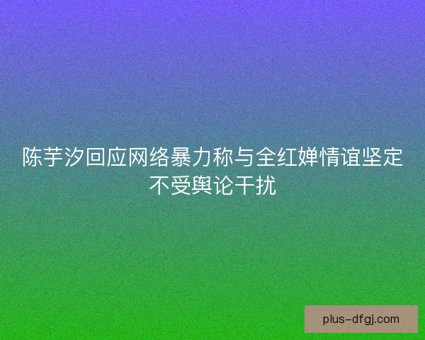 陈芋汐回应网络暴力称与全红婵情谊坚定不受舆论干扰