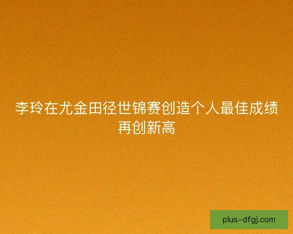 李玲在尤金田径世锦赛创造个人最佳成绩再创新高