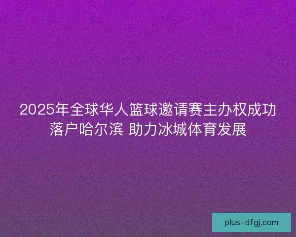 2025年全球华人篮球邀请赛主办权成功落户哈尔滨 助力冰城体育发展