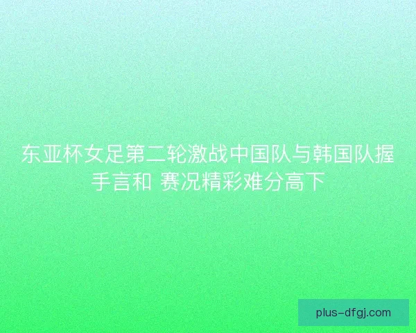 东亚杯女足第二轮激战中国队与韩国队握手言和 赛况精彩难分高下